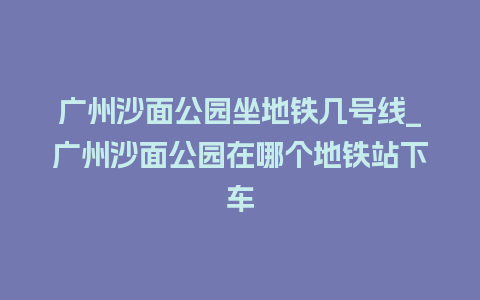 广州沙面公园坐地铁几号线_广州沙面公园在哪个地铁站下车