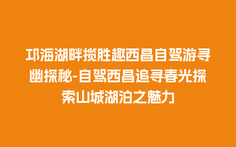 邛海湖畔揽胜趣西昌自驾游寻幽探秘-自驾西昌追寻春光探索山城湖泊之魅力