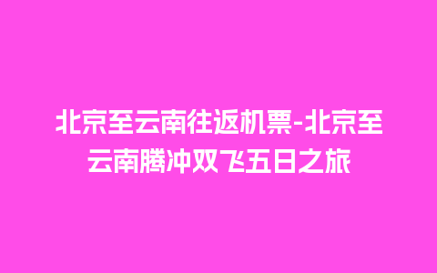 北京至云南往返机票-北京至云南腾冲双飞五日之旅