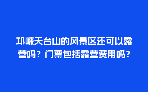 邛崃天台山的风景区还可以露营吗？门票包括露营费用吗？