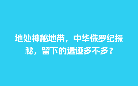 地处神秘地带，中华侏罗纪探秘，留下的遗迹多不多？