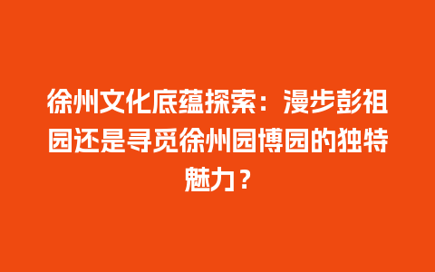 徐州文化底蕴探索：漫步彭祖园还是寻觅徐州园博园的独特魅力？