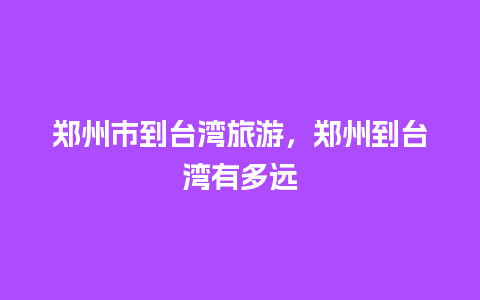 郑州市到台湾旅游，郑州到台湾有多远