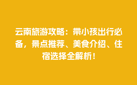 云南旅游攻略：带小孩出行必备，景点推荐、美食介绍、住宿选择全解析！