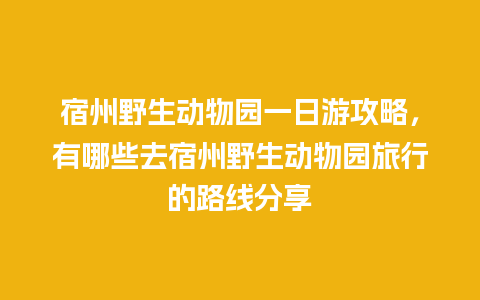 宿州野生动物园一日游攻略，有哪些去宿州野生动物园旅行的路线分享