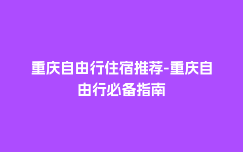 重庆自由行住宿推荐-重庆自由行必备指南