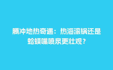 腾冲地热奇遇：热海滚锅还是蛤蟆嘴喷泉更壮观？