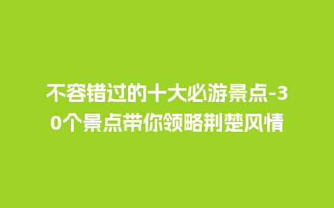 不容错过的十大必游景点-30个景点带你领略荆楚风情