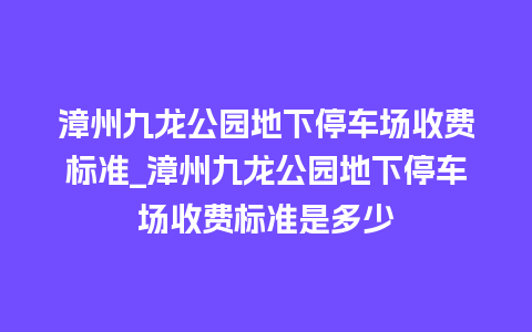 漳州九龙公园地下停车场收费标准_漳州九龙公园地下停车场收费标准是多少