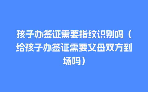 孩子办签证需要指纹识别吗（给孩子办签证需要父母双方到场吗）