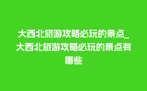 大西北旅游攻略必玩的景点_大西北旅游攻略必玩的景点有哪些