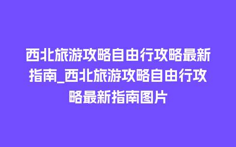 西北旅游攻略自由行攻略最新指南_西北旅游攻略自由行攻略最新指南图片