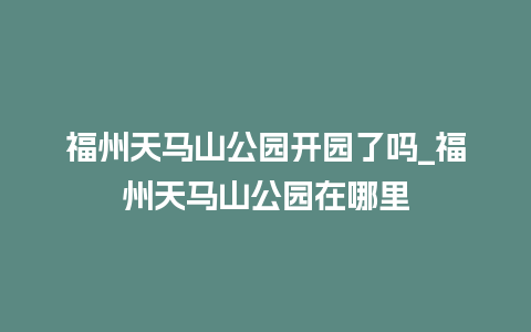 福州天马山公园开园了吗_福州天马山公园在哪里