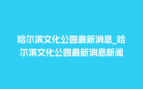 哈尔滨文化公园最新消息_哈尔滨文化公园最新消息新闻