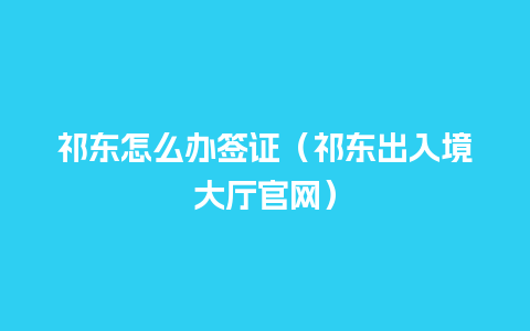 祁东怎么办签证（祁东出入境大厅官网）