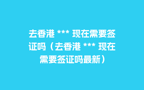 去香港 *** 现在需要签证吗（去香港 *** 现在需要签证吗最新）