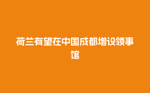 荷兰有望在中国成都增设领事馆