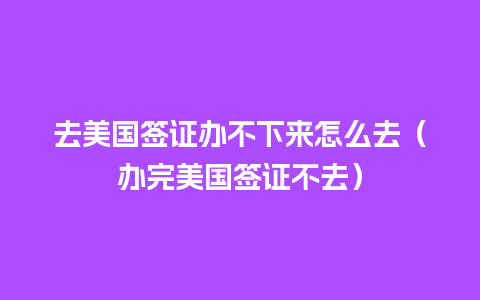 去美国签证办不下来怎么去（办完美国签证不去）