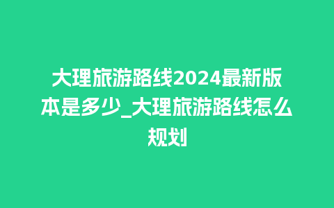 大理旅游路线2024最新版本是多少_大理旅游路线怎么规划