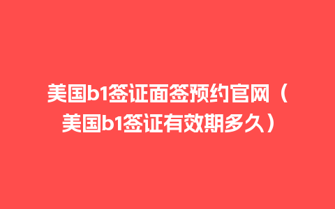 美国b1签证面签预约官网（美国b1签证有效期多久）