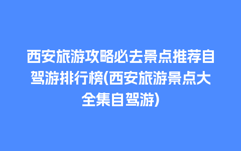 西安旅游攻略必去景点推荐自驾游排行榜(西安旅游景点大全集自驾游)