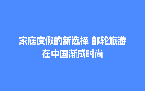 家庭度假的新选择 邮轮旅游在中国渐成时尚