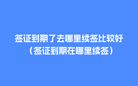 签证到期了去哪里续签比较好（签证到期在哪里续签）