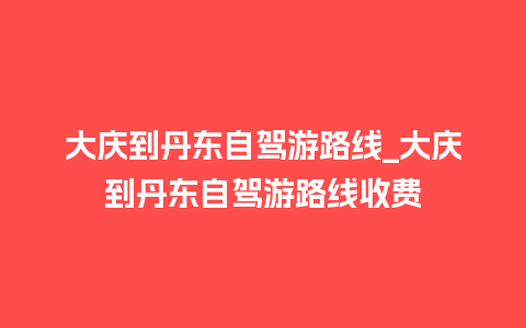 大庆到丹东自驾游路线_大庆到丹东自驾游路线收费