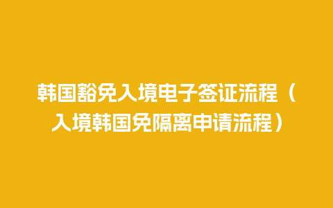 韩国豁免入境电子签证流程（入境韩国免隔离申请流程）