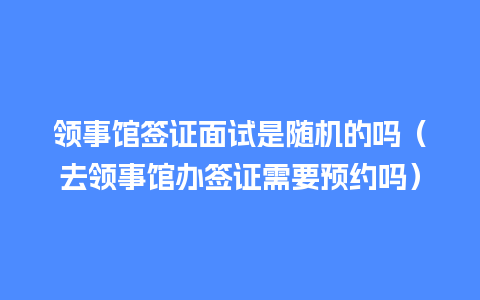 领事馆签证面试是随机的吗（去领事馆办签证需要预约吗）