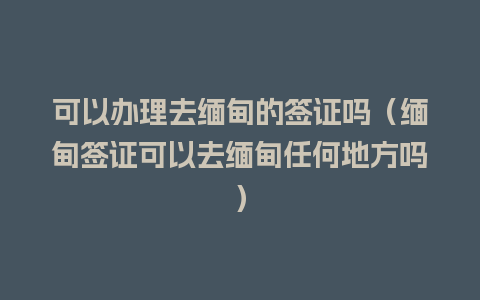 可以办理去缅甸的签证吗（缅甸签证可以去缅甸任何地方吗）