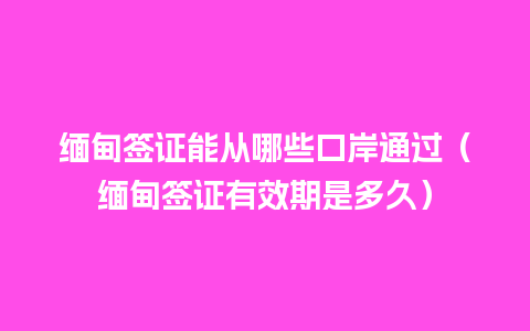 缅甸签证能从哪些口岸通过（缅甸签证有效期是多久）