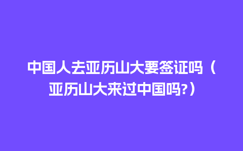 中国人去亚历山大要签证吗（亚历山大来过中国吗?）