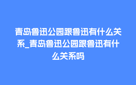 青岛鲁迅公园跟鲁迅有什么关系_青岛鲁迅公园跟鲁迅有什么关系吗