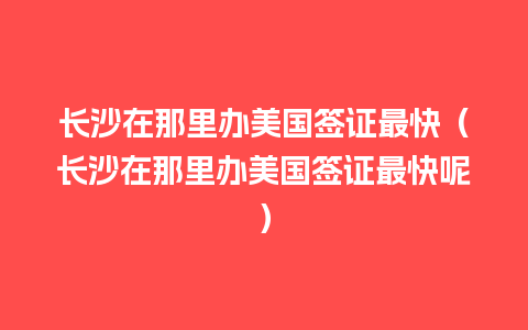 长沙在那里办美国签证最快（长沙在那里办美国签证最快呢）