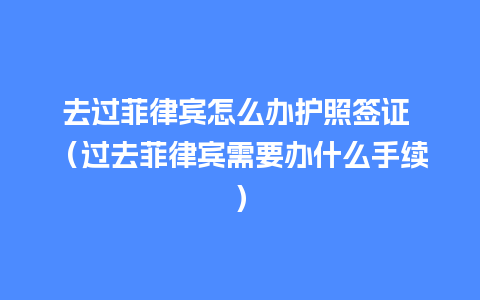 去过菲律宾怎么办护照签证 （过去菲律宾需要办什么手续）