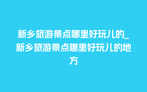 新乡旅游景点哪里好玩儿的_新乡旅游景点哪里好玩儿的地方