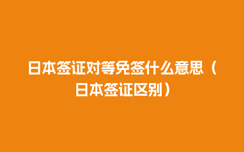 日本签证对等免签什么意思（日本签证区别）