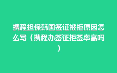 携程担保韩国签证被拒原因怎么写（携程办签证拒签率高吗）