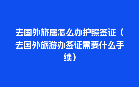 去国外旅居怎么办护照签证（去国外旅游办签证需要什么手续）