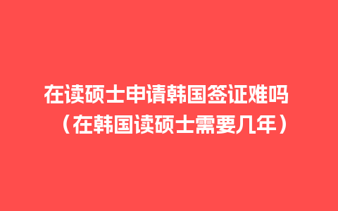 在读硕士申请韩国签证难吗 （在韩国读硕士需要几年）