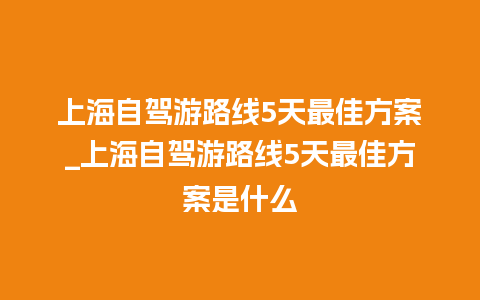 上海自驾游路线5天最佳方案_上海自驾游路线5天最佳方案是什么