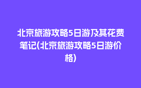 北京旅游攻略5日游及其花费笔记(北京旅游攻略5日游价格)