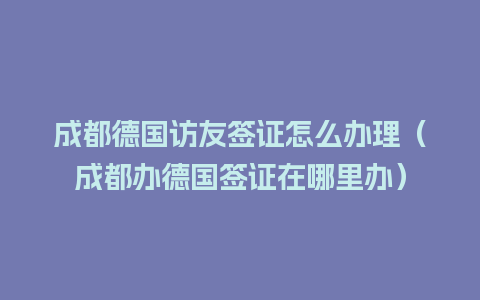 成都德国访友签证怎么办理（成都办德国签证在哪里办）