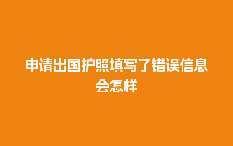 申请出国护照填写了错误信息会怎样