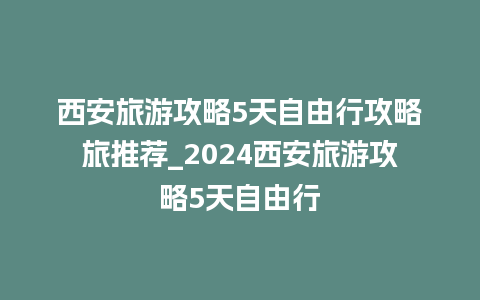 西安旅游攻略5天自由行攻略旅推荐_2024西安旅游攻略5天自由行