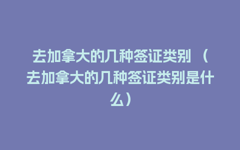 去加拿大的几种签证类别 （去加拿大的几种签证类别是什么）