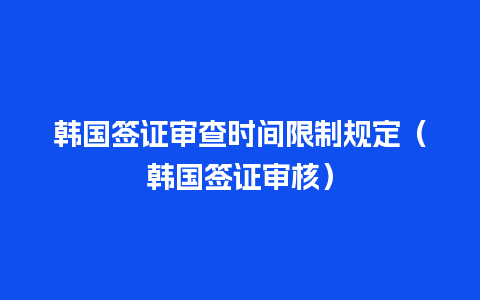 韩国签证审查时间限制规定（韩国签证审核）