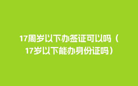 17周岁以下办签证可以吗（17岁以下能办身份证吗）