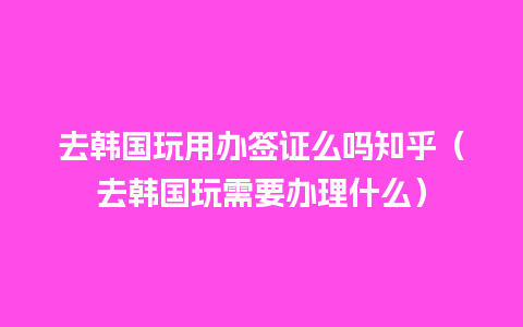 去韩国玩用办签证么吗知乎（去韩国玩需要办理什么）